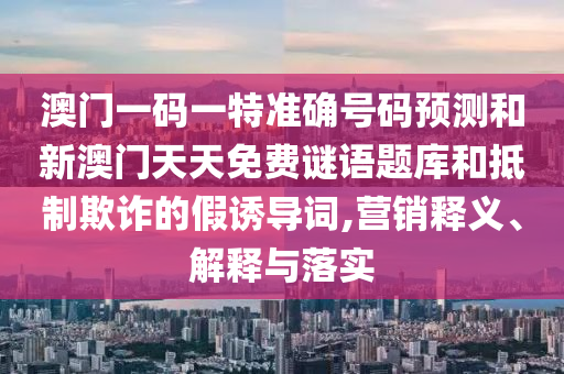 澳門一碼一特準(zhǔn)確號碼預(yù)測和新澳門天天免費(fèi)謎語題庫和抵制欺詐的假誘導(dǎo)詞,營銷釋義、解釋與落實(shí)